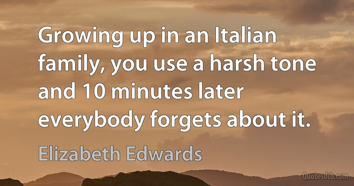 Growing up in an Italian family, you use a harsh tone and 10 minutes later everybody forgets about it. (Elizabeth Edwards)