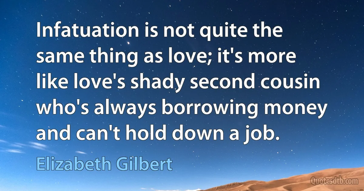 Infatuation is not quite the same thing as love; it's more like love's shady second cousin who's always borrowing money and can't hold down a job. (Elizabeth Gilbert)