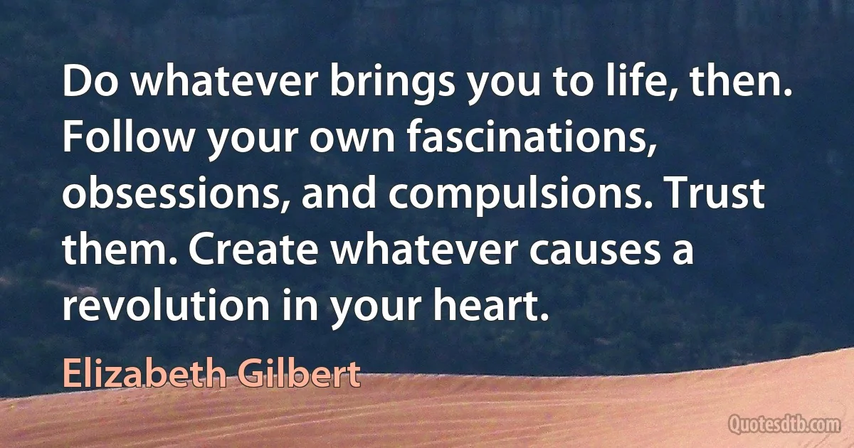 Do whatever brings you to life, then. Follow your own fascinations, obsessions, and compulsions. Trust them. Create whatever causes a revolution in your heart. (Elizabeth Gilbert)