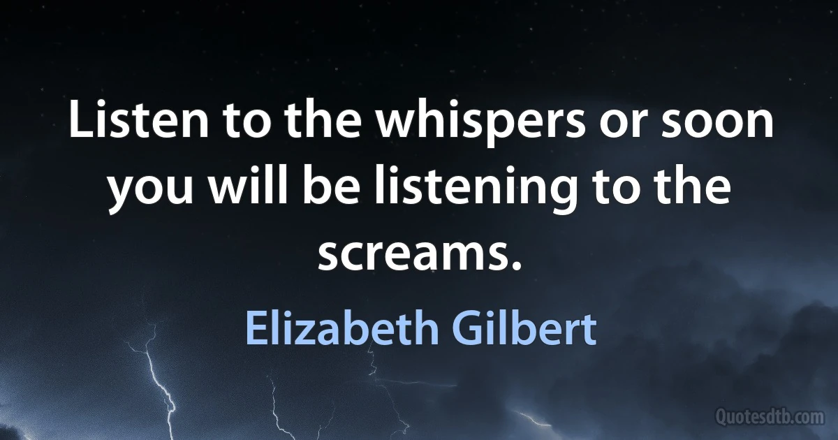 Listen to the whispers or soon you will be listening to the screams. (Elizabeth Gilbert)