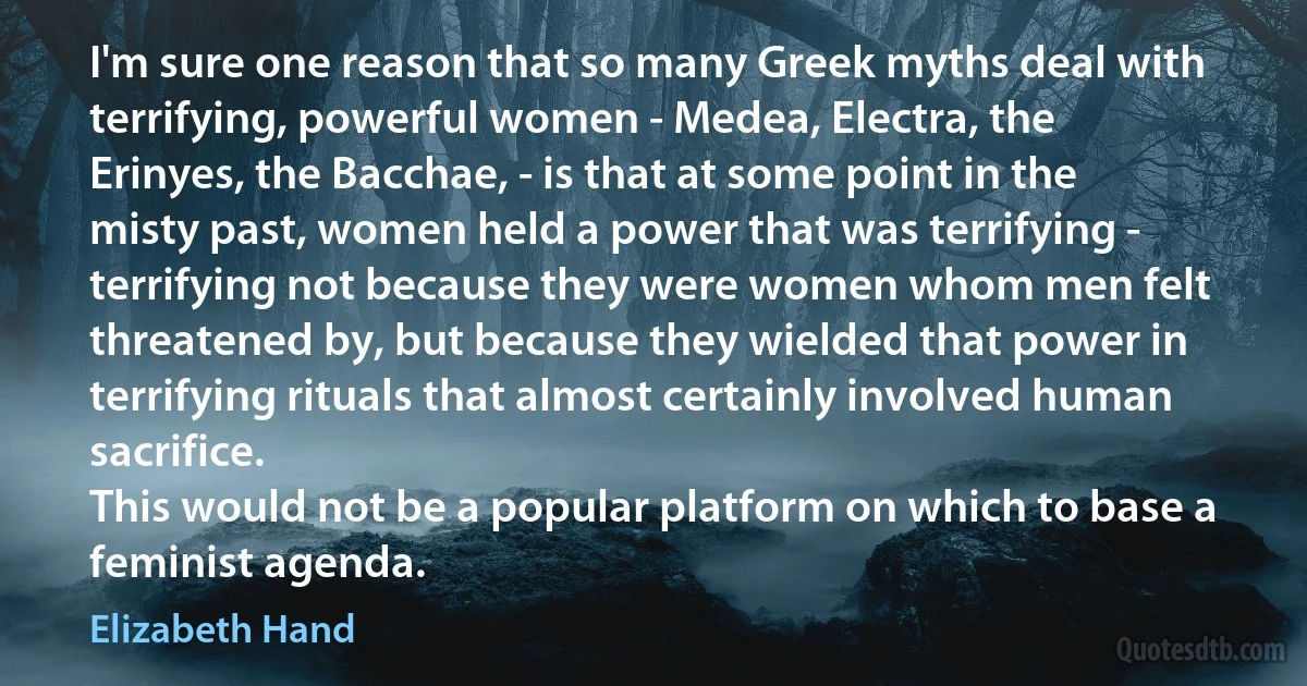 I'm sure one reason that so many Greek myths deal with terrifying, powerful women - Medea, Electra, the Erinyes, the Bacchae, - is that at some point in the misty past, women held a power that was terrifying - terrifying not because they were women whom men felt threatened by, but because they wielded that power in terrifying rituals that almost certainly involved human sacrifice.
This would not be a popular platform on which to base a feminist agenda. (Elizabeth Hand)