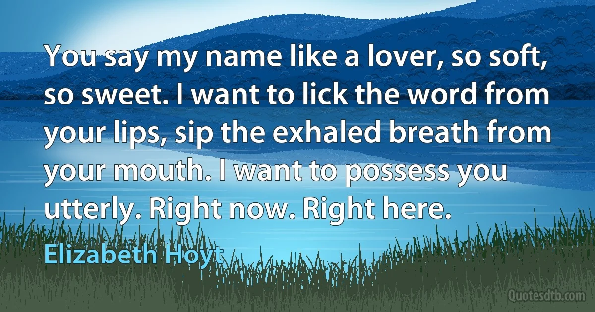 You say my name like a lover, so soft, so sweet. I want to lick the word from your lips, sip the exhaled breath from your mouth. I want to possess you utterly. Right now. Right here. (Elizabeth Hoyt)