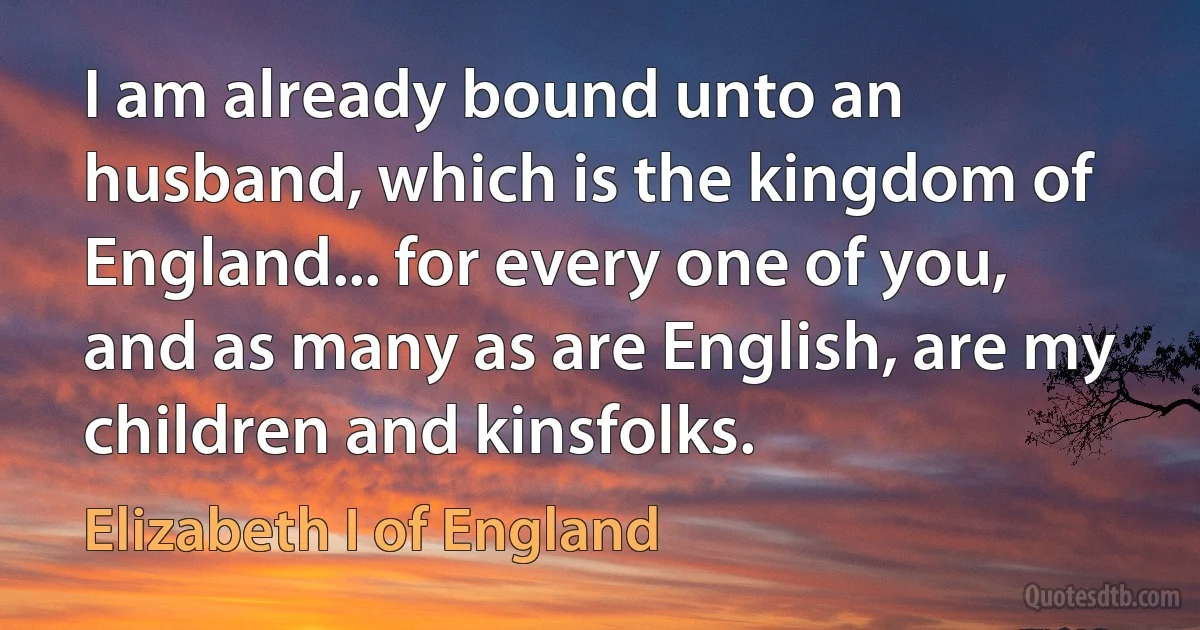 I am already bound unto an husband, which is the kingdom of England... for every one of you, and as many as are English, are my children and kinsfolks. (Elizabeth I of England)