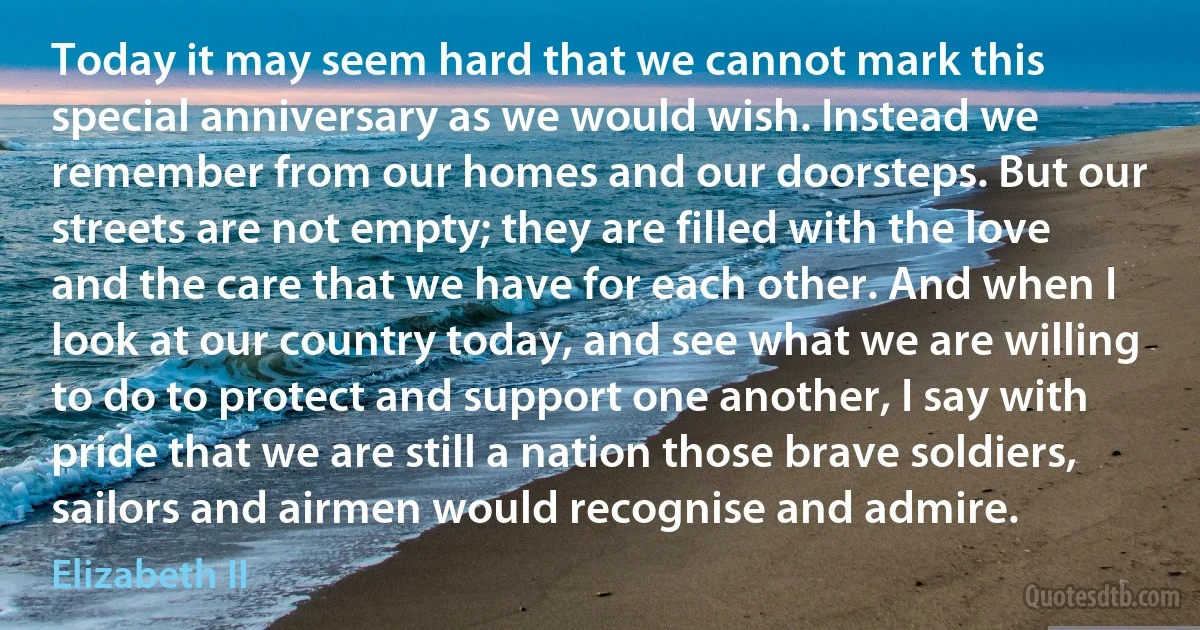 Today it may seem hard that we cannot mark this special anniversary as we would wish. Instead we remember from our homes and our doorsteps. But our streets are not empty; they are filled with the love and the care that we have for each other. And when I look at our country today, and see what we are willing to do to protect and support one another, I say with pride that we are still a nation those brave soldiers, sailors and airmen would recognise and admire. (Elizabeth II)