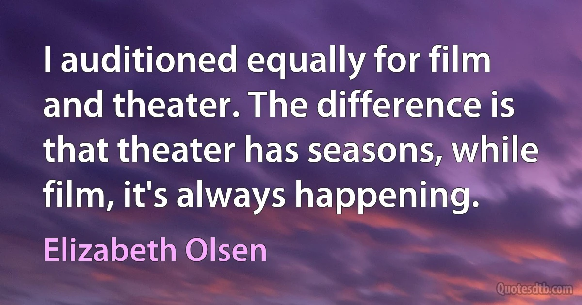 I auditioned equally for film and theater. The difference is that theater has seasons, while film, it's always happening. (Elizabeth Olsen)