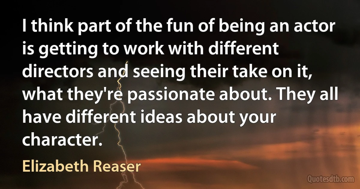 I think part of the fun of being an actor is getting to work with different directors and seeing their take on it, what they're passionate about. They all have different ideas about your character. (Elizabeth Reaser)