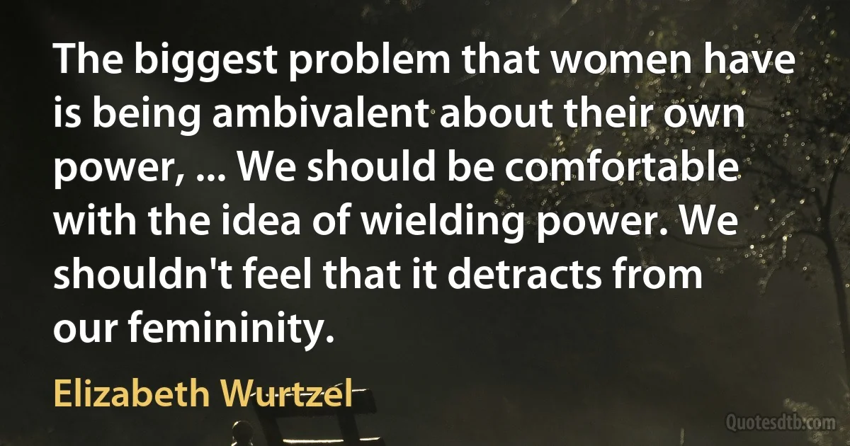 The biggest problem that women have is being ambivalent about their own power, ... We should be comfortable with the idea of wielding power. We shouldn't feel that it detracts from our femininity. (Elizabeth Wurtzel)