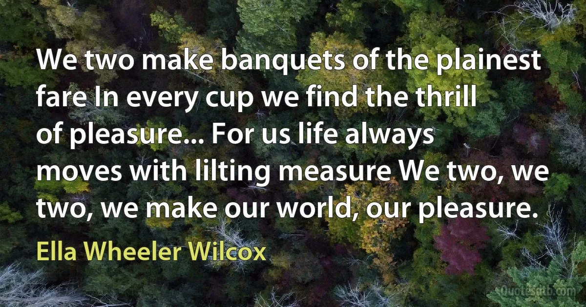 We two make banquets of the plainest fare In every cup we find the thrill of pleasure... For us life always moves with lilting measure We two, we two, we make our world, our pleasure. (Ella Wheeler Wilcox)