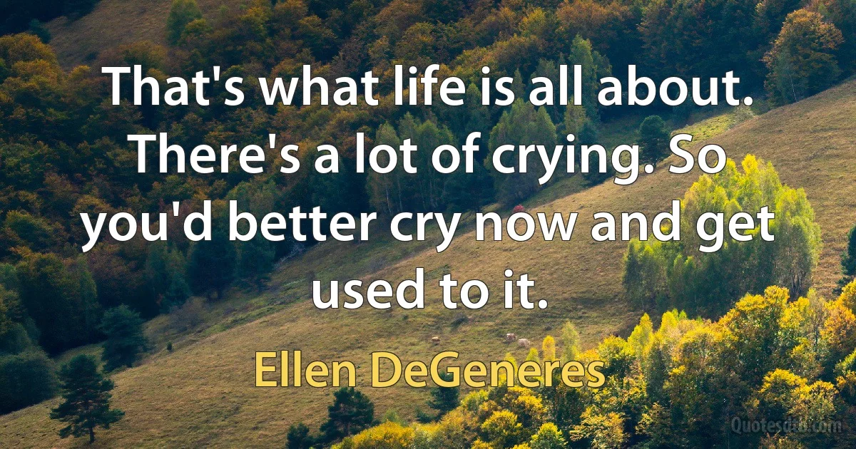 That's what life is all about. There's a lot of crying. So you'd better cry now and get used to it. (Ellen DeGeneres)