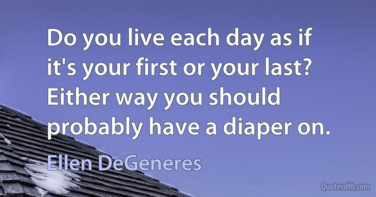 Do you live each day as if it's your first or your last? Either way you should probably have a diaper on. (Ellen DeGeneres)