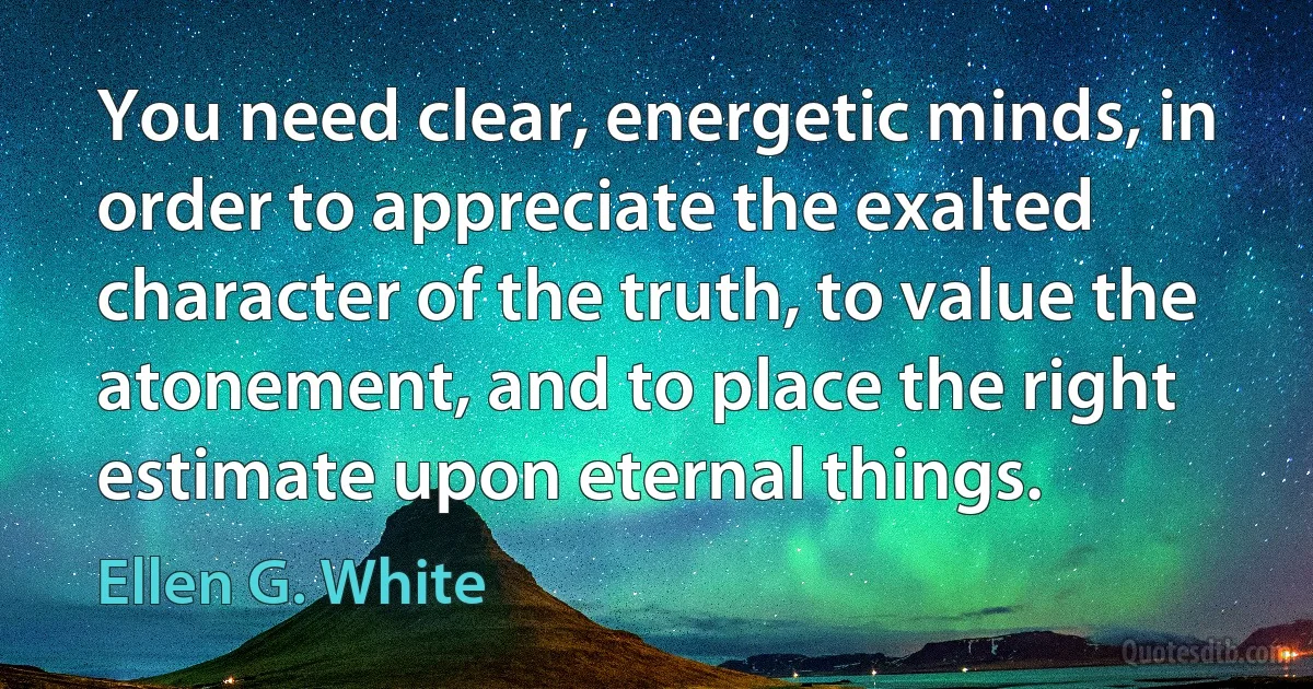 You need clear, energetic minds, in order to appreciate the exalted character of the truth, to value the atonement, and to place the right estimate upon eternal things. (Ellen G. White)