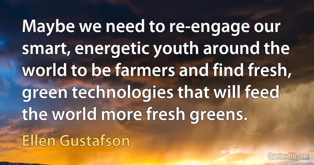 Maybe we need to re-engage our smart, energetic youth around the world to be farmers and find fresh, green technologies that will feed the world more fresh greens. (Ellen Gustafson)