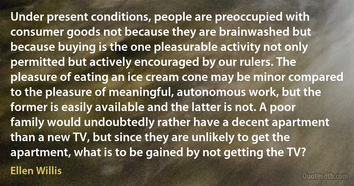 Under present conditions, people are preoccupied with consumer goods not because they are brainwashed but because buying is the one pleasurable activity not only permitted but actively encouraged by our rulers. The pleasure of eating an ice cream cone may be minor compared to the pleasure of meaningful, autonomous work, but the former is easily available and the latter is not. A poor family would undoubtedly rather have a decent apartment than a new TV, but since they are unlikely to get the apartment, what is to be gained by not getting the TV? (Ellen Willis)