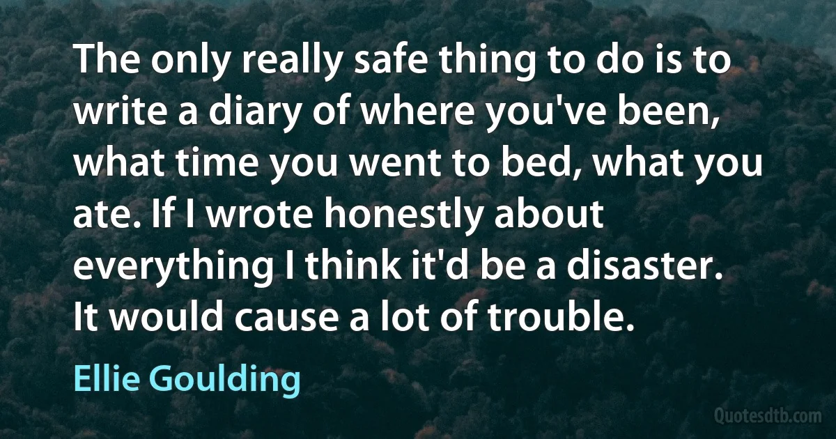 The only really safe thing to do is to write a diary of where you've been, what time you went to bed, what you ate. If I wrote honestly about everything I think it'd be a disaster. It would cause a lot of trouble. (Ellie Goulding)