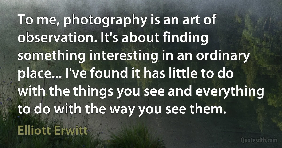 To me, photography is an art of observation. It's about finding something interesting in an ordinary place... I've found it has little to do with the things you see and everything to do with the way you see them. (Elliott Erwitt)