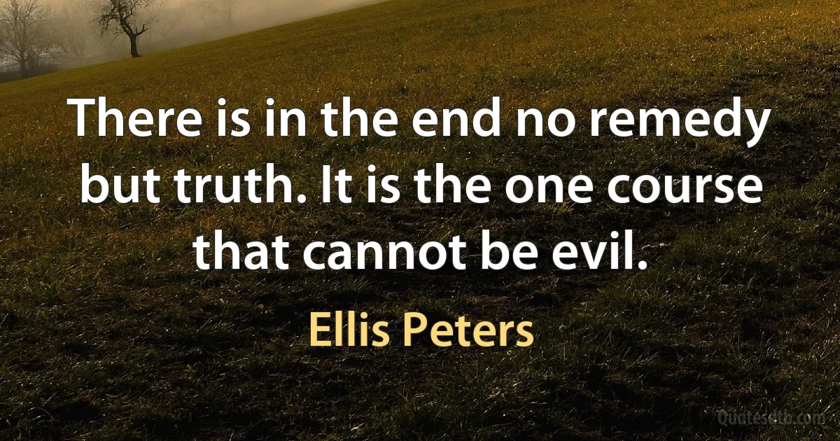 There is in the end no remedy but truth. It is the one course that cannot be evil. (Ellis Peters)