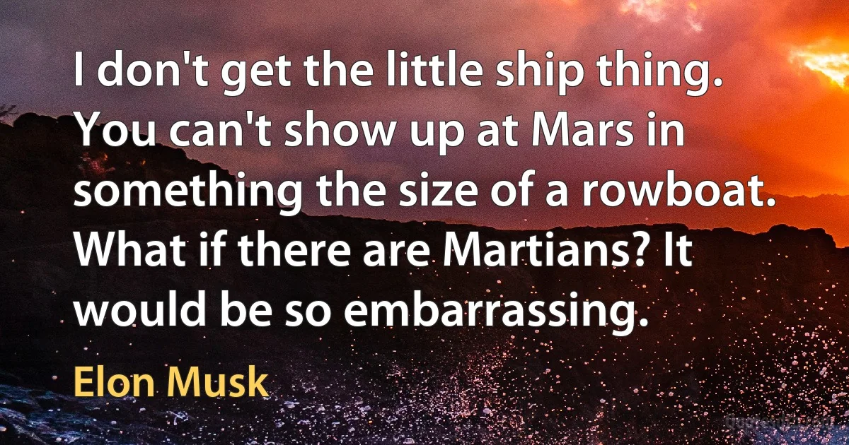 I don't get the little ship thing. You can't show up at Mars in something the size of a rowboat. What if there are Martians? It would be so embarrassing. (Elon Musk)