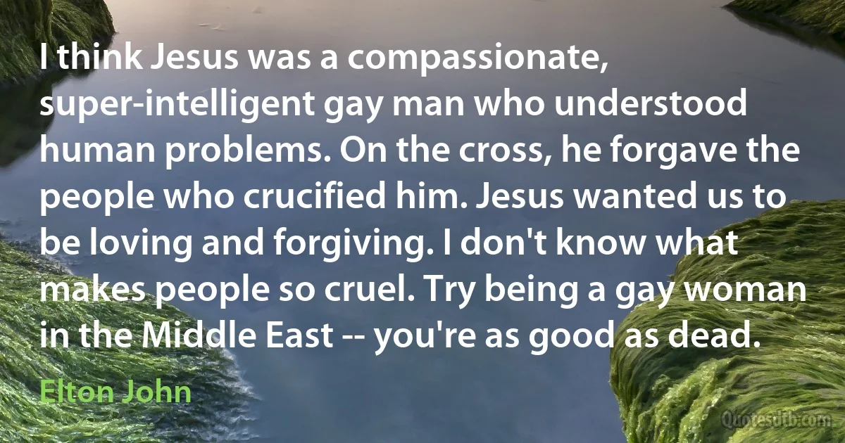 I think Jesus was a compassionate, super-intelligent gay man who understood human problems. On the cross, he forgave the people who crucified him. Jesus wanted us to be loving and forgiving. I don't know what makes people so cruel. Try being a gay woman in the Middle East -- you're as good as dead. (Elton John)