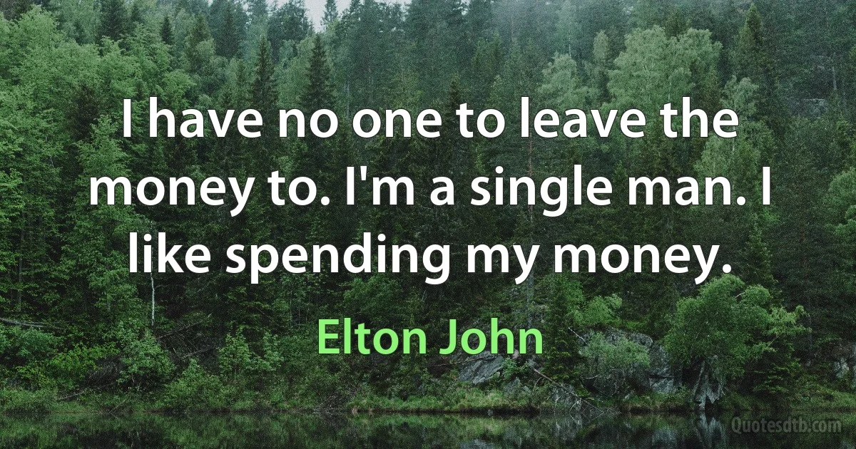 I have no one to leave the money to. I'm a single man. I like spending my money. (Elton John)