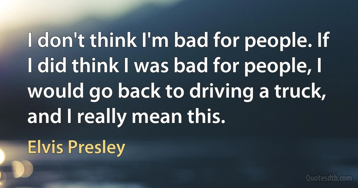 I don't think I'm bad for people. If I did think I was bad for people, I would go back to driving a truck, and I really mean this. (Elvis Presley)