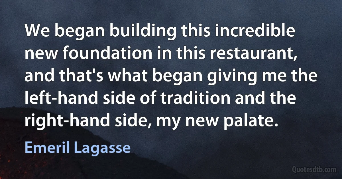 We began building this incredible new foundation in this restaurant, and that's what began giving me the left-hand side of tradition and the right-hand side, my new palate. (Emeril Lagasse)