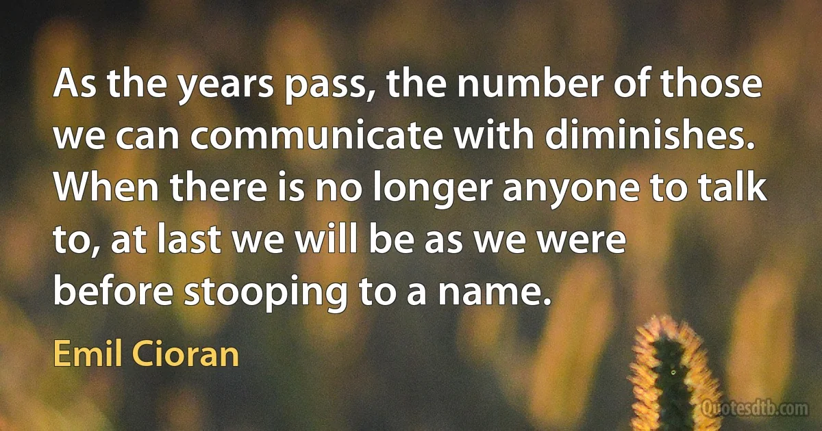 As the years pass, the number of those we can communicate with diminishes. When there is no longer anyone to talk to, at last we will be as we were before stooping to a name. (Emil Cioran)