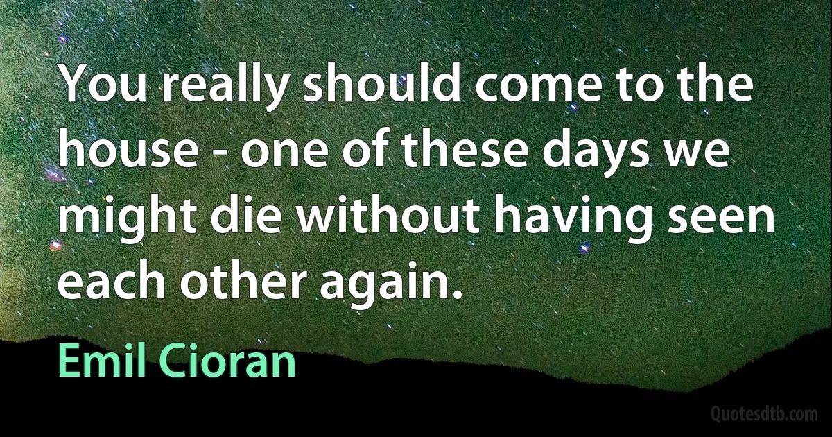 You really should come to the house - one of these days we might die without having seen each other again. (Emil Cioran)