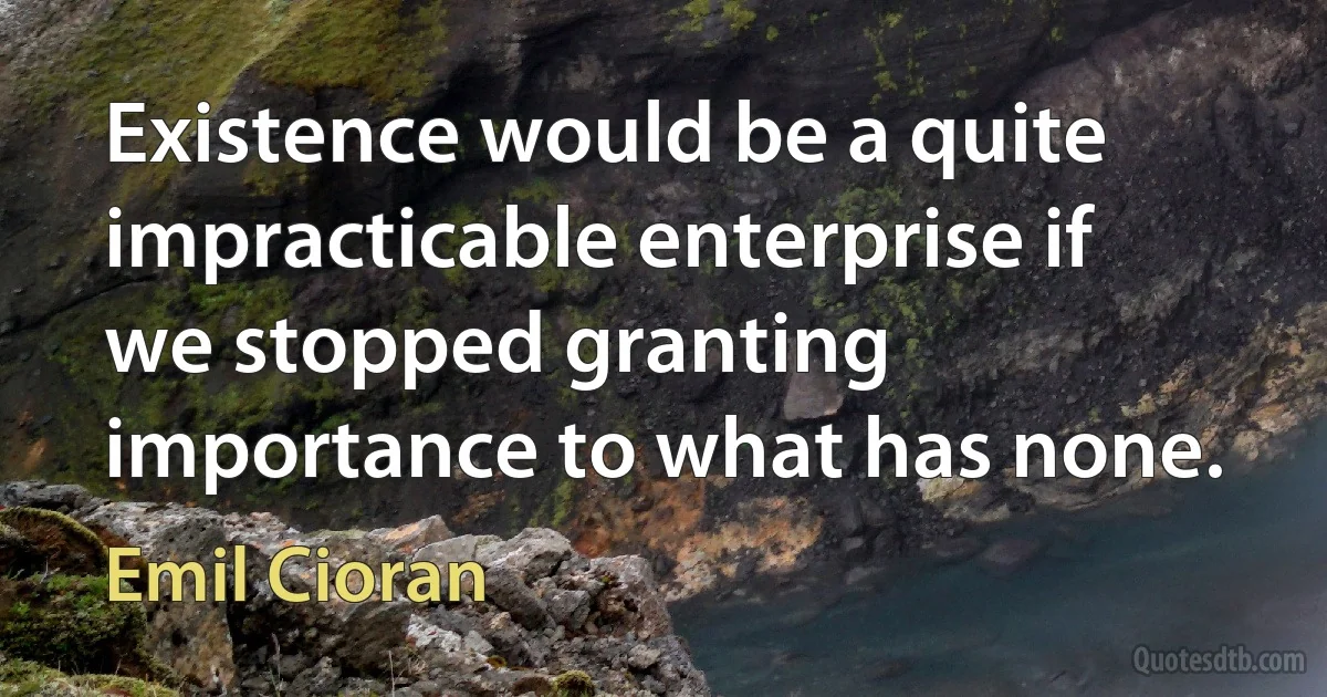 Existence would be a quite impracticable enterprise if we stopped granting importance to what has none. (Emil Cioran)