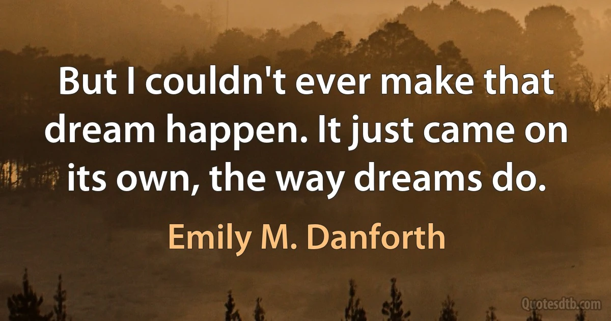 But I couldn't ever make that dream happen. It just came on its own, the way dreams do. (Emily M. Danforth)