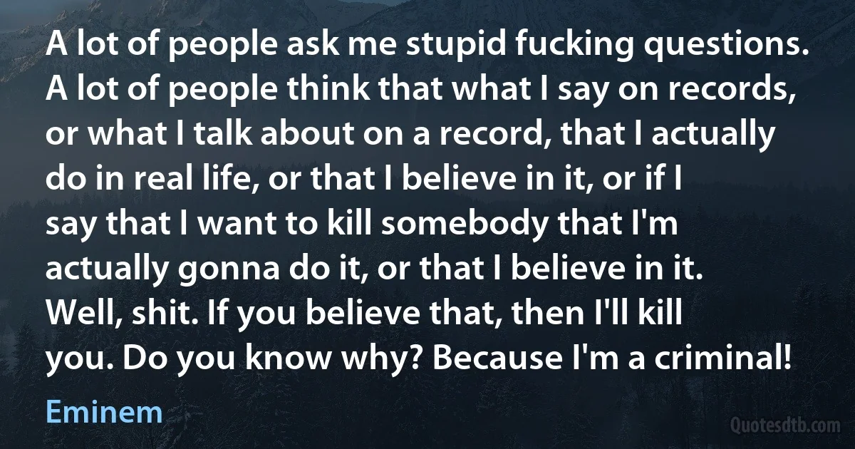 A lot of people ask me stupid fucking questions. A lot of people think that what I say on records, or what I talk about on a record, that I actually do in real life, or that I believe in it, or if I say that I want to kill somebody that I'm actually gonna do it, or that I believe in it. Well, shit. If you believe that, then I'll kill you. Do you know why? Because I'm a criminal! (Eminem)