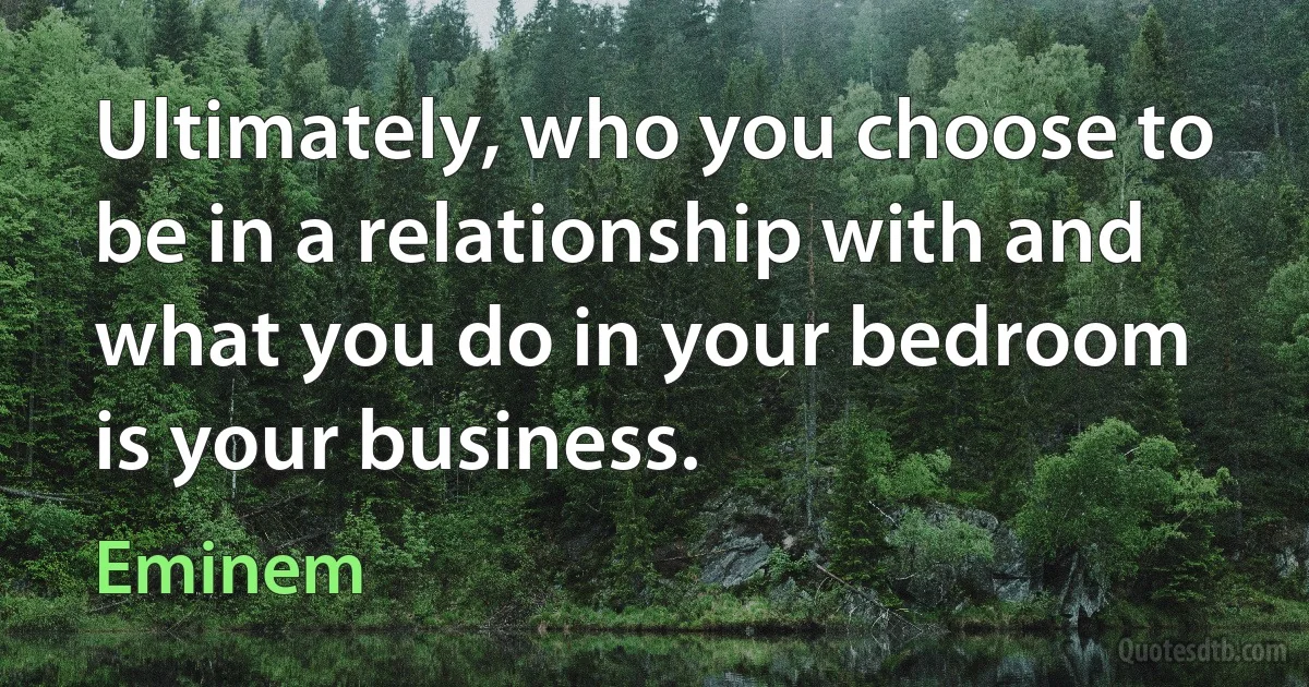 Ultimately, who you choose to be in a relationship with and what you do in your bedroom is your business. (Eminem)