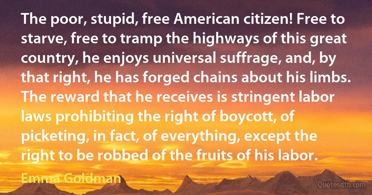 The poor, stupid, free American citizen! Free to starve, free to tramp the highways of this great country, he enjoys universal suffrage, and, by that right, he has forged chains about his limbs. The reward that he receives is stringent labor laws prohibiting the right of boycott, of picketing, in fact, of everything, except the right to be robbed of the fruits of his labor. (Emma Goldman)