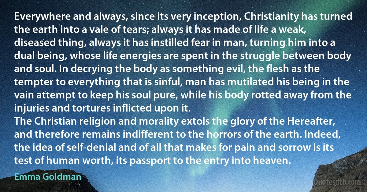 Everywhere and always, since its very inception, Christianity has turned the earth into a vale of tears; always it has made of life a weak, diseased thing, always it has instilled fear in man, turning him into a dual being, whose life energies are spent in the struggle between body and soul. In decrying the body as something evil, the flesh as the tempter to everything that is sinful, man has mutilated his being in the vain attempt to keep his soul pure, while his body rotted away from the injuries and tortures inflicted upon it.
The Christian religion and morality extols the glory of the Hereafter, and therefore remains indifferent to the horrors of the earth. Indeed, the idea of self-denial and of all that makes for pain and sorrow is its test of human worth, its passport to the entry into heaven. (Emma Goldman)