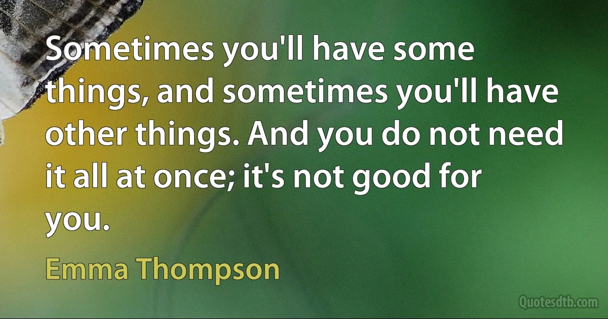 Sometimes you'll have some things, and sometimes you'll have other things. And you do not need it all at once; it's not good for you. (Emma Thompson)