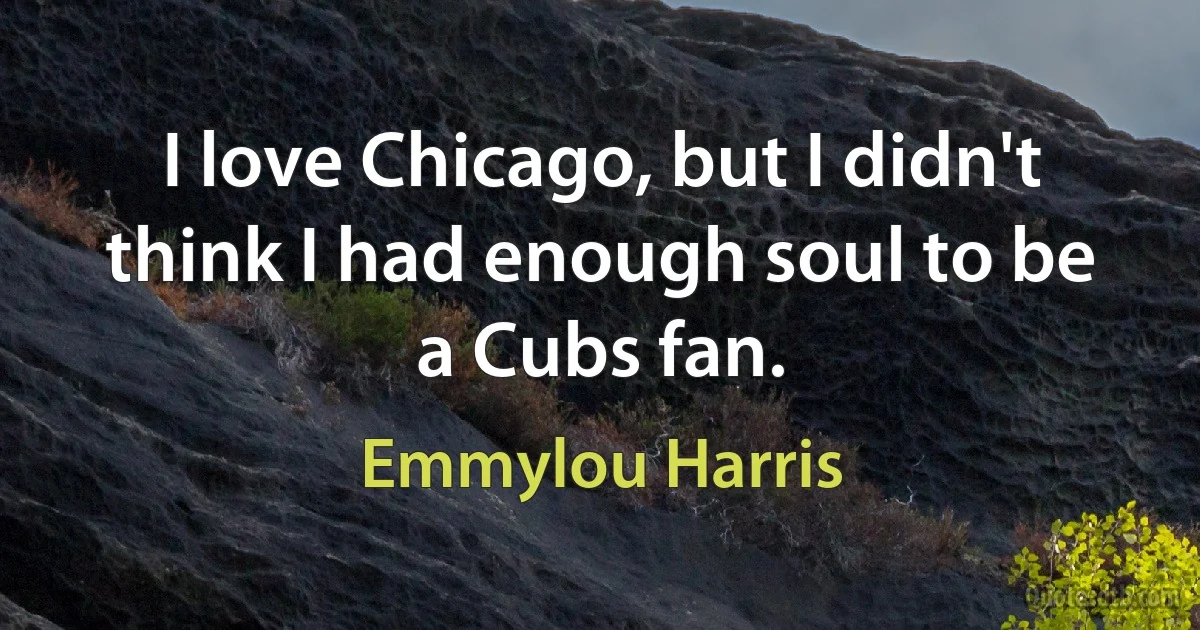 I love Chicago, but I didn't think I had enough soul to be a Cubs fan. (Emmylou Harris)