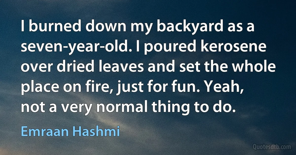 I burned down my backyard as a seven-year-old. I poured kerosene over dried leaves and set the whole place on fire, just for fun. Yeah, not a very normal thing to do. (Emraan Hashmi)