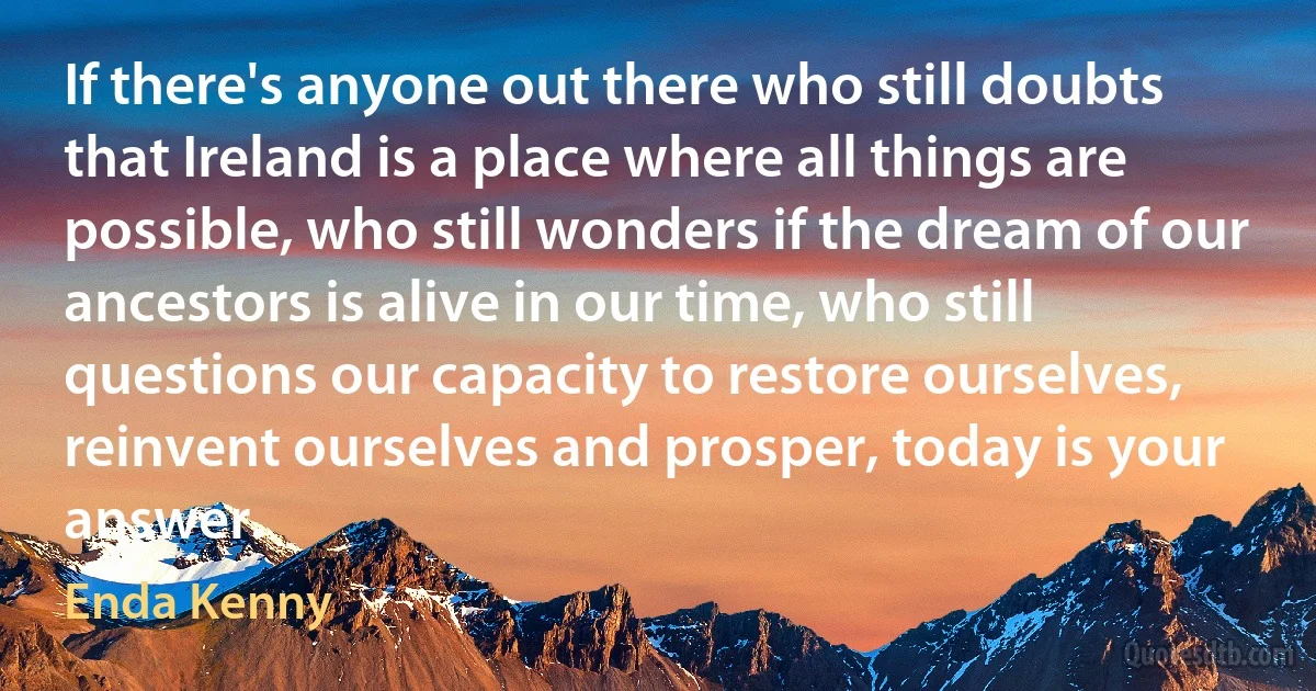 If there's anyone out there who still doubts that Ireland is a place where all things are possible, who still wonders if the dream of our ancestors is alive in our time, who still questions our capacity to restore ourselves, reinvent ourselves and prosper, today is your answer. (Enda Kenny)