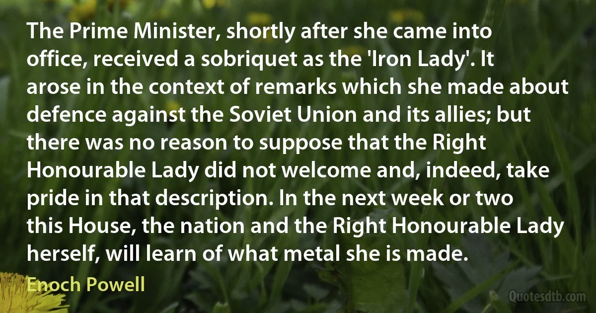 The Prime Minister, shortly after she came into office, received a sobriquet as the 'Iron Lady'. It arose in the context of remarks which she made about defence against the Soviet Union and its allies; but there was no reason to suppose that the Right Honourable Lady did not welcome and, indeed, take pride in that description. In the next week or two this House, the nation and the Right Honourable Lady herself, will learn of what metal she is made. (Enoch Powell)