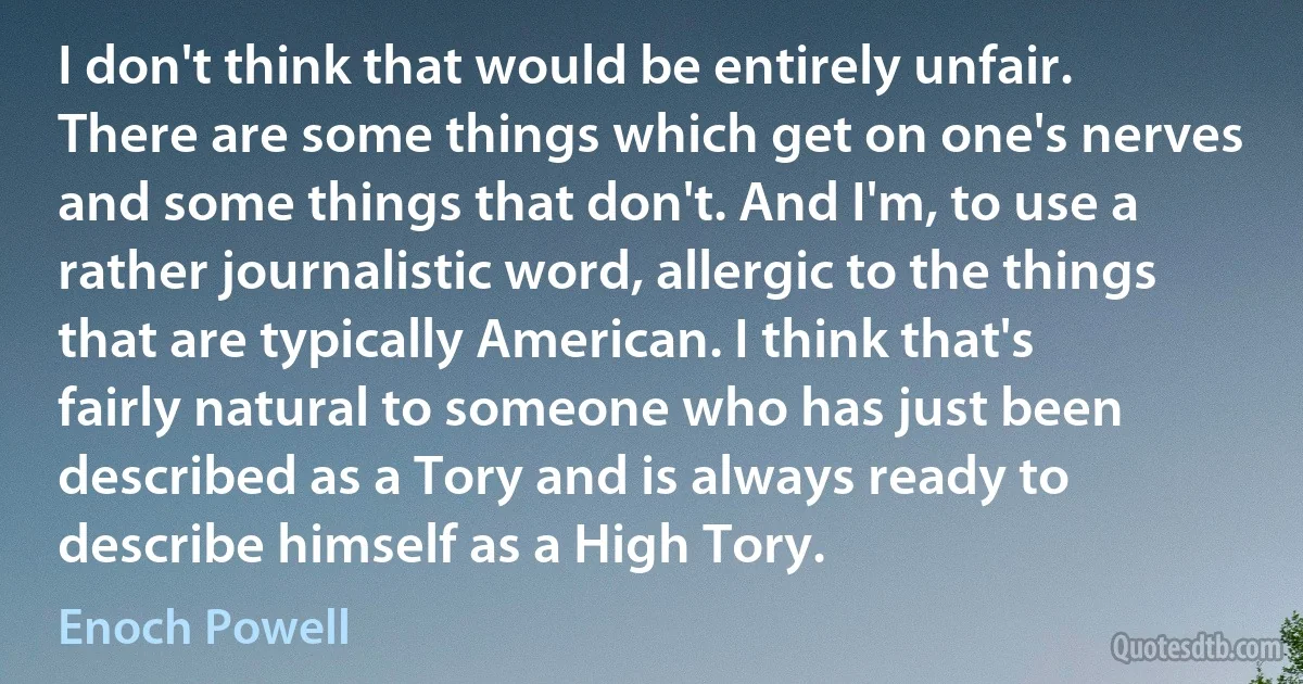 I don't think that would be entirely unfair. There are some things which get on one's nerves and some things that don't. And I'm, to use a rather journalistic word, allergic to the things that are typically American. I think that's fairly natural to someone who has just been described as a Tory and is always ready to describe himself as a High Tory. (Enoch Powell)