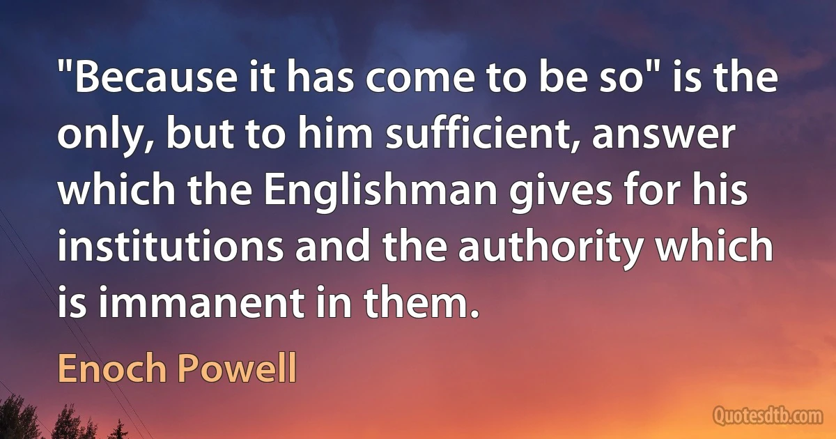 "Because it has come to be so" is the only, but to him sufficient, answer which the Englishman gives for his institutions and the authority which is immanent in them. (Enoch Powell)