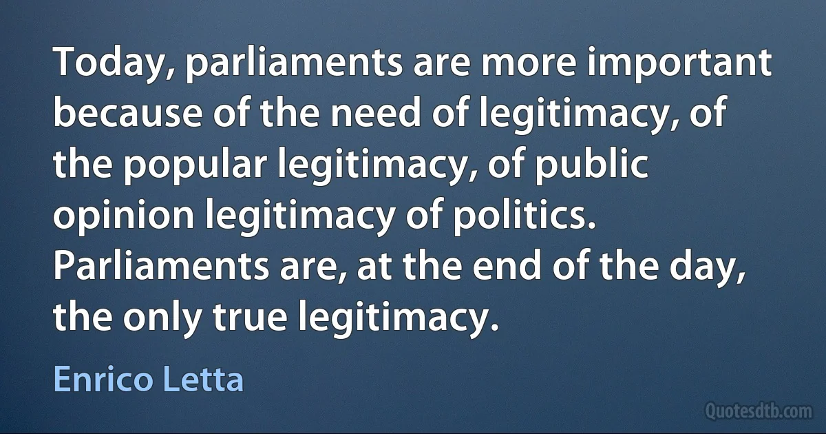 Today, parliaments are more important because of the need of legitimacy, of the popular legitimacy, of public opinion legitimacy of politics. Parliaments are, at the end of the day, the only true legitimacy. (Enrico Letta)