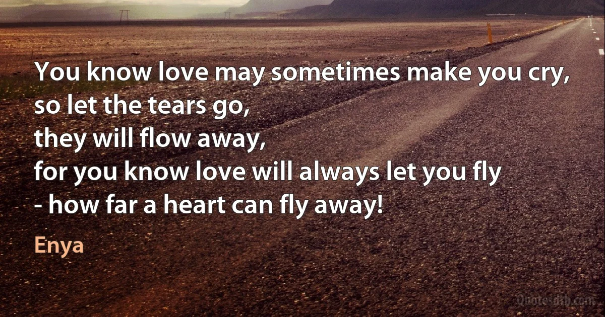 You know love may sometimes make you cry,
so let the tears go,
they will flow away,
for you know love will always let you fly
- how far a heart can fly away! (Enya)