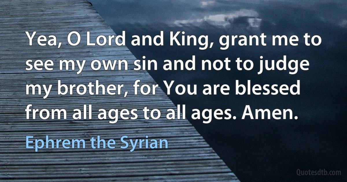 Yea, O Lord and King, grant me to see my own sin and not to judge my brother, for You are blessed from all ages to all ages. Amen. (Ephrem the Syrian)