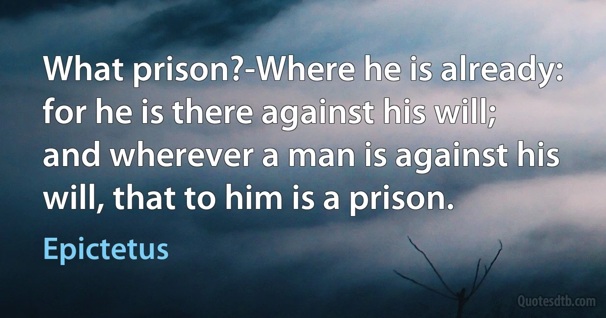 What prison?-Where he is already: for he is there against his will; and wherever a man is against his will, that to him is a prison. (Epictetus)