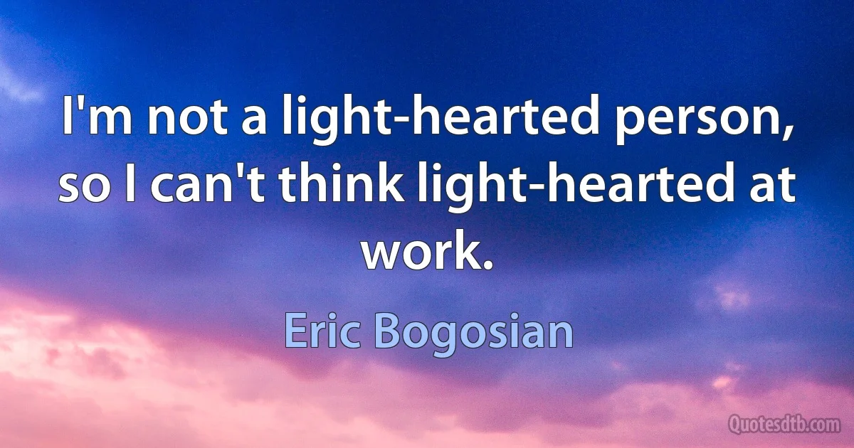 I'm not a light-hearted person, so I can't think light-hearted at work. (Eric Bogosian)