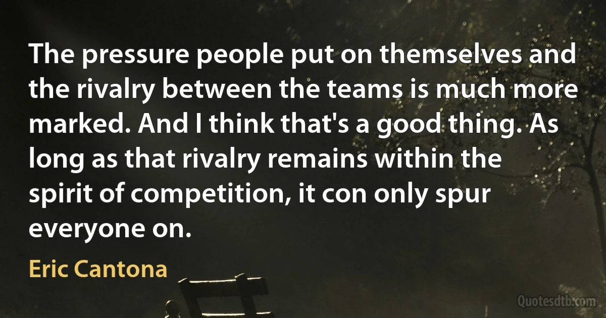 The pressure people put on themselves and the rivalry between the teams is much more marked. And I think that's a good thing. As long as that rivalry remains within the spirit of competition, it con only spur everyone on. (Eric Cantona)