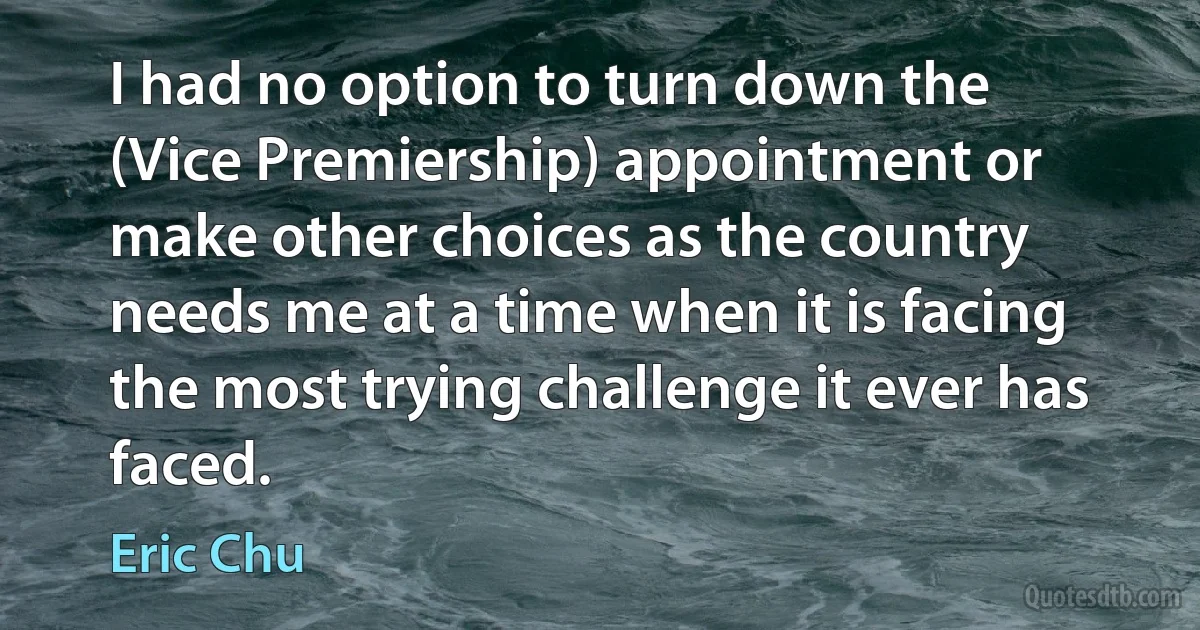 I had no option to turn down the (Vice Premiership) appointment or make other choices as the country needs me at a time when it is facing the most trying challenge it ever has faced. (Eric Chu)