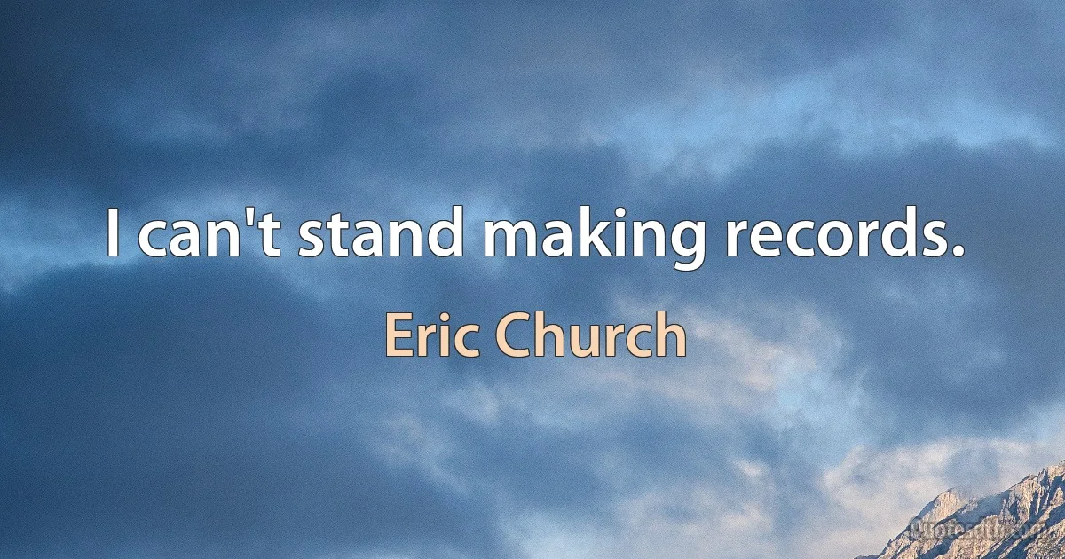 I can't stand making records. (Eric Church)