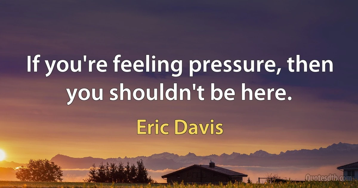 If you're feeling pressure, then you shouldn't be here. (Eric Davis)