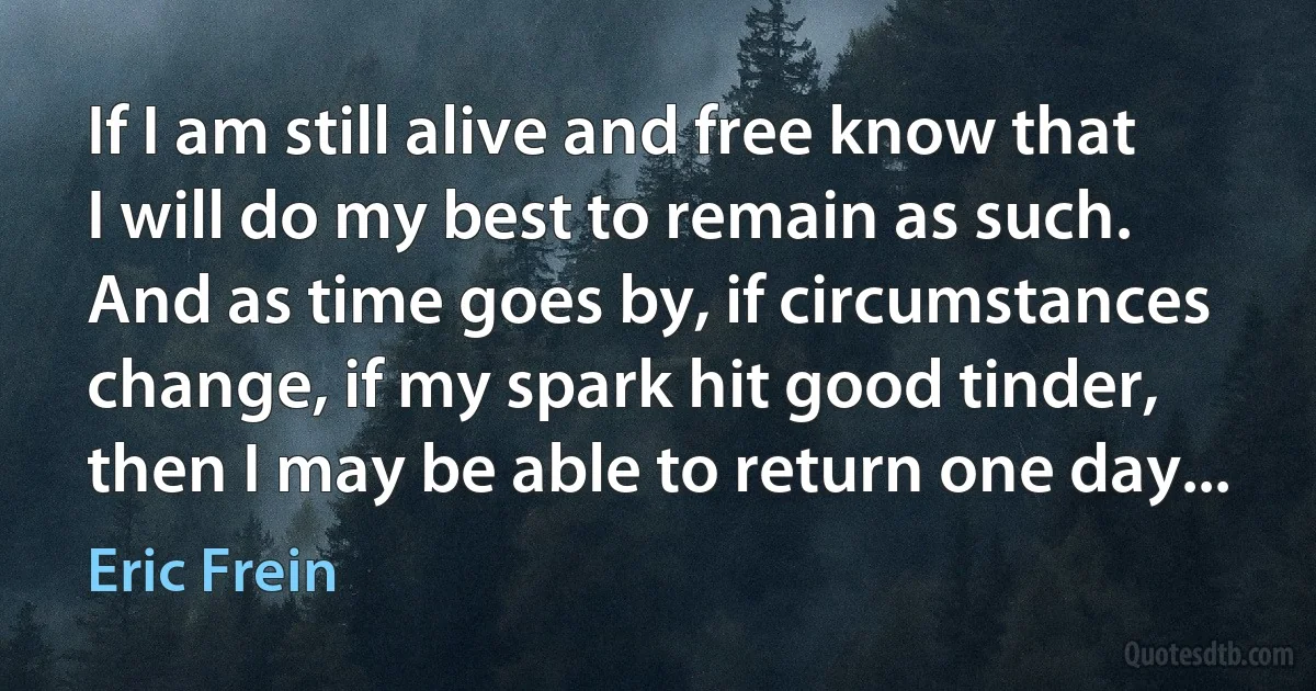 If I am still alive and free know that I will do my best to remain as such. And as time goes by, if circumstances change, if my spark hit good tinder, then I may be able to return one day... (Eric Frein)